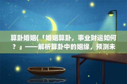 算卦婚姻(「婚姻算卦，事业财运如何？」——解析算卦中的姻缘，预测未来前景)