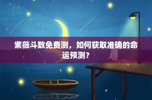 紫薇斗数免费测，如何获取准确的命运预测？