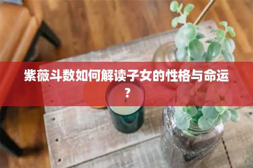 紫薇斗数如何解读子女的性格与命运？