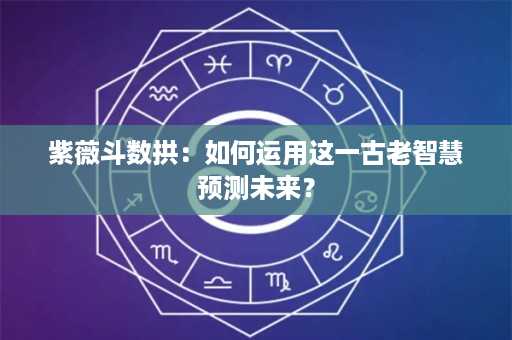 紫薇斗数拱：如何运用这一古老智慧预测未来？