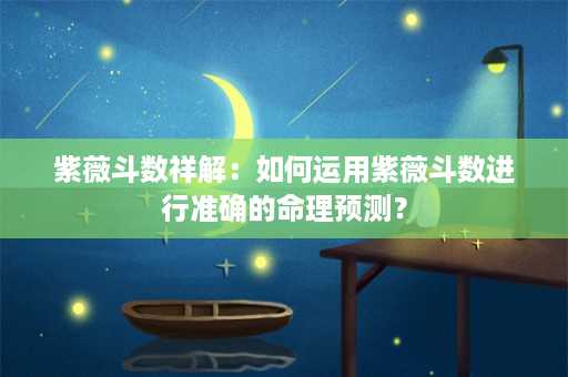 紫薇斗数祥解：如何运用紫薇斗数进行准确的命理预测？