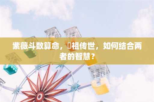 紫薇斗数算命，呂祖传世，如何结合两者的智慧？