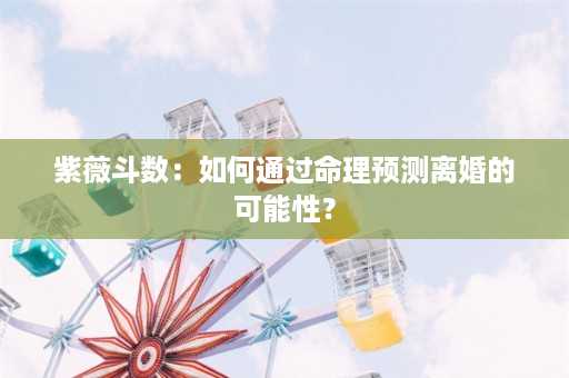 紫薇斗数：如何通过命理预测离婚的可能性？