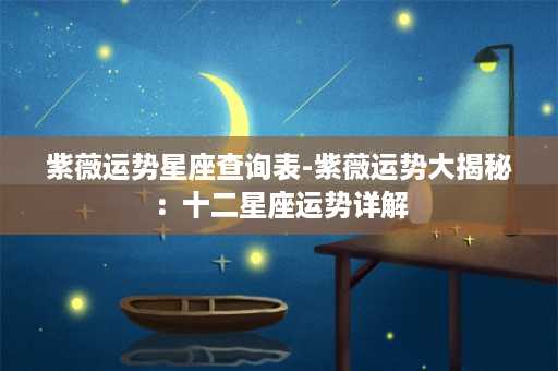 紫薇运势星座查询表-紫薇运势大揭秘：十二星座运势详解