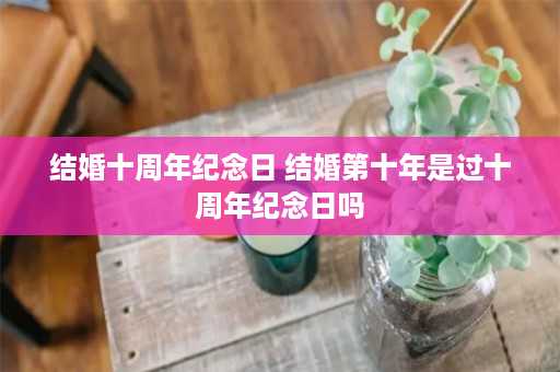 结婚十周年纪念日 结婚第十年是过十周年纪念日吗