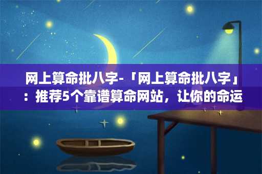 网上算命批八字-「网上算命批八字」：推荐5个靠谱算命网站，让你的命运有转机！