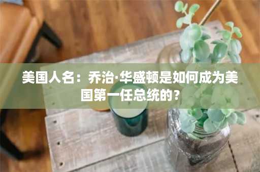 美国人名：乔治·华盛顿是如何成为美国第一任总统的？