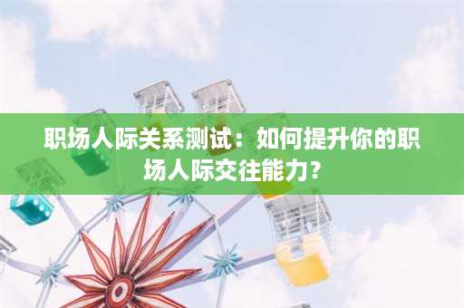 职场人际关系测试：如何提升你的职场人际交往能力？