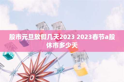 股市元旦放假几天2023 2023春节a股休市多少天