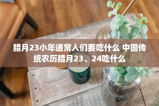 腊月23小年通常人们要吃什么 中国传统农历腊月23、24吃什么