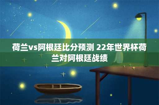 荷兰vs阿根廷比分预测 22年世界杯荷兰对阿根廷战绩