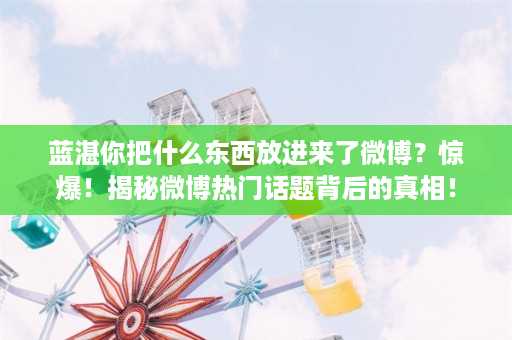 蓝湛你把什么东西放进来了微博？惊爆！揭秘微博热门话题背后的真相！