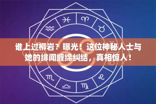 谁上过柳岩？曝光！这位神秘人士与她的绯闻缠绵纠结，真相惊人！