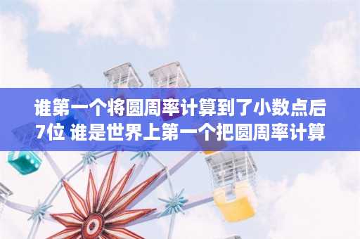 谁第一个将圆周率计算到了小数点后7位 谁是世界上第一个把圆周率计算到小数点以后第七位的人