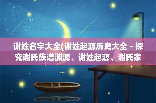 谢姓名字大全(谢姓起源历史大全 - 探究谢氏族谱渊源、谢姓起源、谢氏家族发展史等信息)