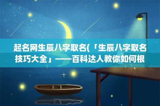 起名网生辰八字取名(「生辰八字取名技巧大全」——百科达人教你如何根据生辰八字为宝宝起一个好名字)