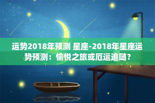 运势2018年预测 星座-2018年星座运势预测：愉悦之旅或厄运追随？