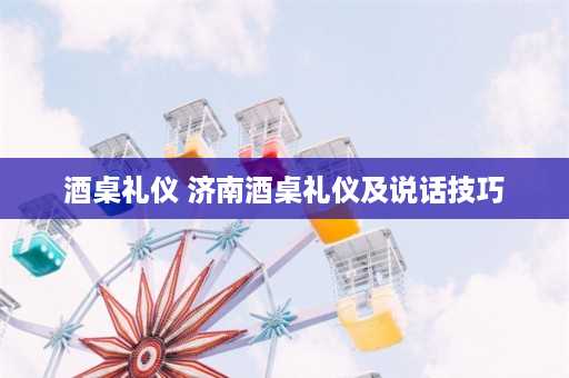 酒桌礼仪 济南酒桌礼仪及说话技巧