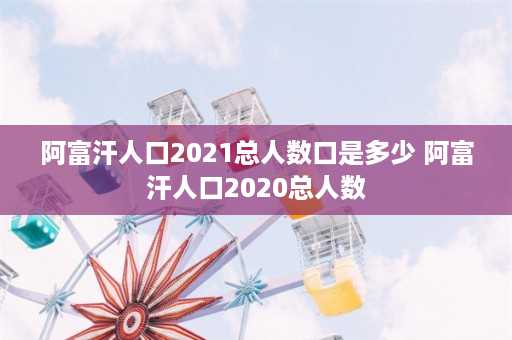 阿富汗人口2021总人数口是多少 阿富汗人口2020总人数