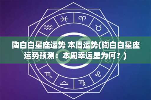 陶白白星座运势 本周运势(陶白白星座运势预测：本周幸运星为何？)