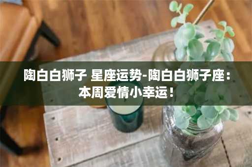 陶白白狮子 星座运势-陶白白狮子座：本周爱情小幸运！