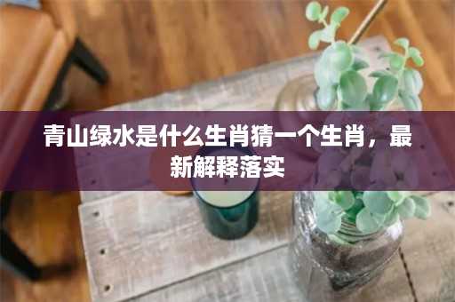 青山绿水是什么生肖猜一个生肖，最新解释落实