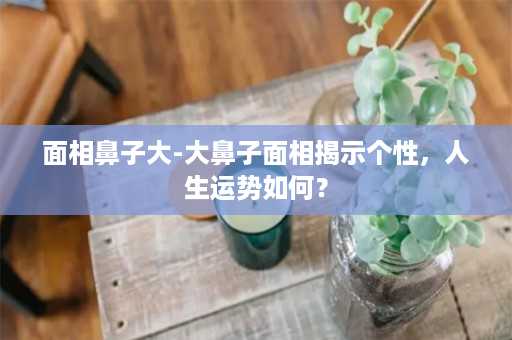 面相鼻子大-大鼻子面相揭示个性，人生运势如何？