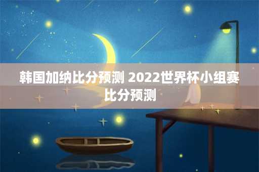 韩国加纳比分预测 2022世界杯小组赛比分预测