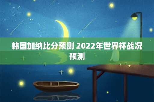 韩国加纳比分预测 2022年世界杯战况预测