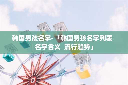 韩国男孩名字-「韩国男孩名字列表  名字含义  流行趋势」