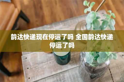 韵达快递现在停运了吗 全国韵达快递停运了吗