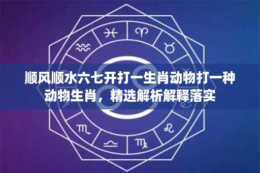 顺风顺水六七开打一生肖动物打一种动物生肖，精选解析解释落实