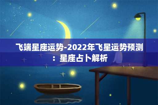 飞端星座运势-2022年飞星运势预测：星座占卜解析