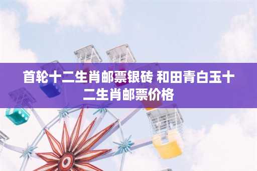 首轮十二生肖邮票银砖 和田青白玉十二生肖邮票价格