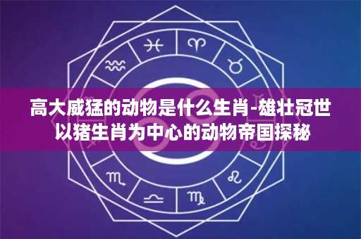 高大威猛的动物是什么生肖-雄壮冠世 以猪生肖为中心的动物帝国探秘