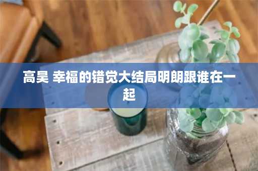 高昊 幸福的错觉大结局明朗跟谁在一起