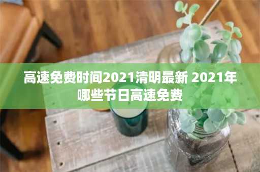 高速免费时间2021清明最新 2021年哪些节日高速免费