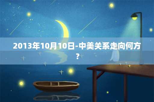 2013年10月10日-中美关系走向何方？