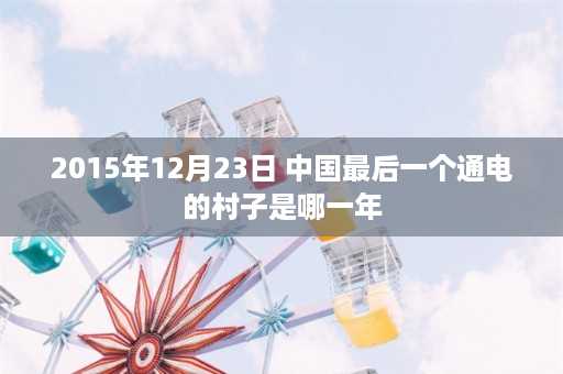 2015年12月23日 中国最后一个通电的村子是哪一年