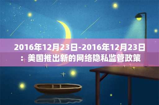 2016年12月23日-2016年12月23日：美国推出新的网络隐私监管政策