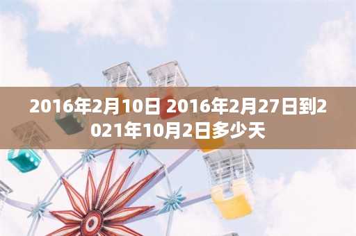 2016年2月10日 2016年2月27日到2021年10月2日多少天