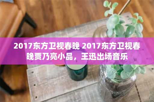 2017东方卫视春晚 2017东方卫视春晚贾乃亮小品，王迅出场音乐