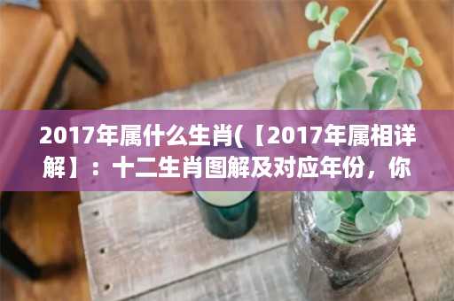 2017年属什么生肖(【2017年属相详解】：十二生肖图解及对应年份，你属什么？)