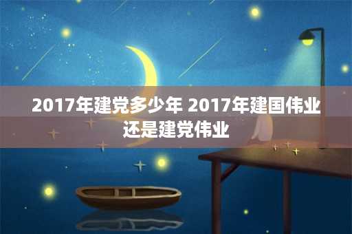 2017年建党多少年 2017年建国伟业还是建党伟业