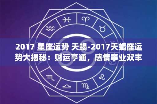 2017 星座运势 天蝎-2017天蝎座运势大揭秘：财运亨通，感情事业双丰收！