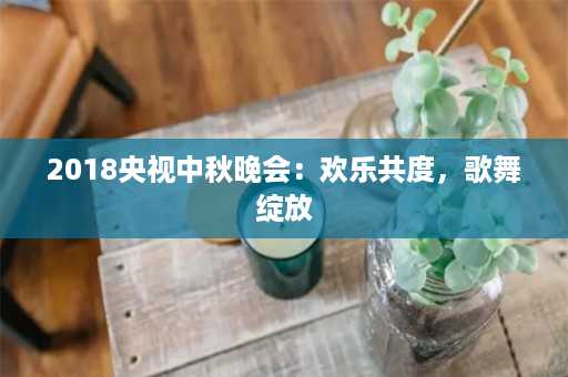 2018央视中秋晚会：欢乐共度，歌舞绽放