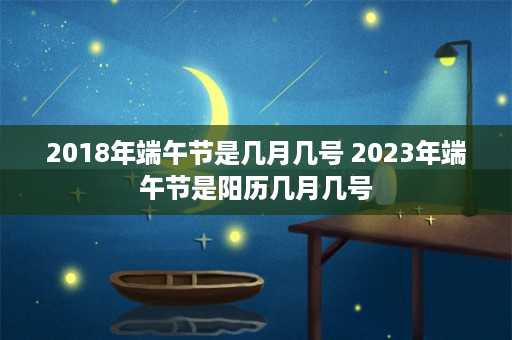 2018年端午节是几月几号 2023年端午节是阳历几月几号