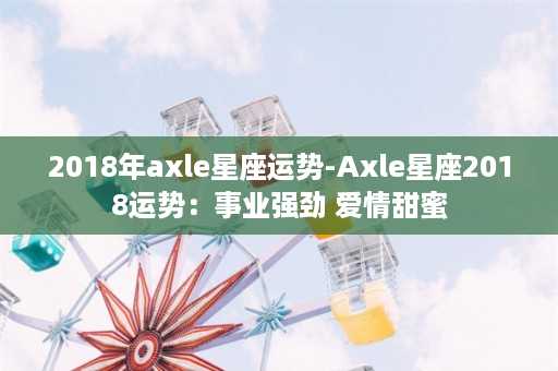 2018年axle星座运势-Axle星座2018运势：事业强劲 爱情甜蜜