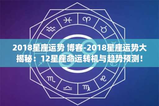 2018星座运势 博客-2018星座运势大揭秘：12星座命运转机与趋势预测！