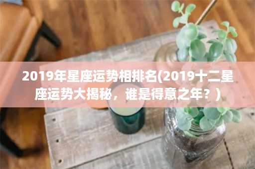 2019年星座运势相排名(2019十二星座运势大揭秘，谁是得意之年？)